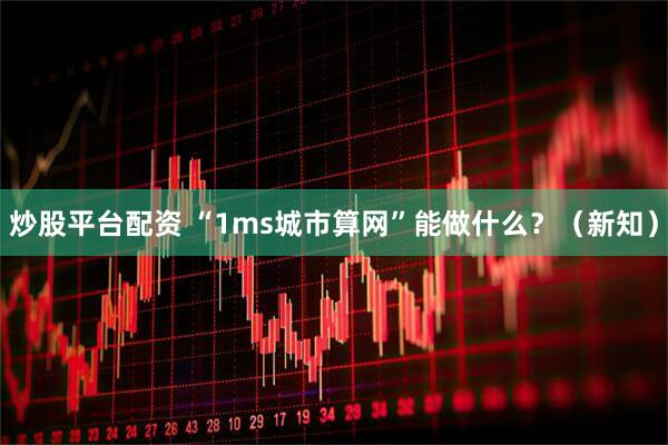 炒股平台配资 “1ms城市算网”能做什么？（新知）
