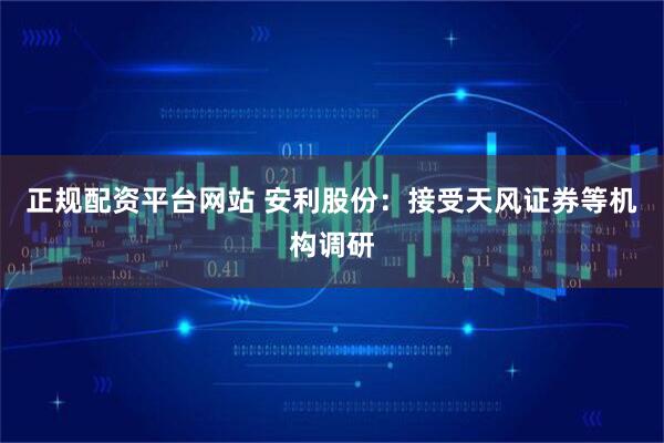 正规配资平台网站 安利股份：接受天风证券等机构调研