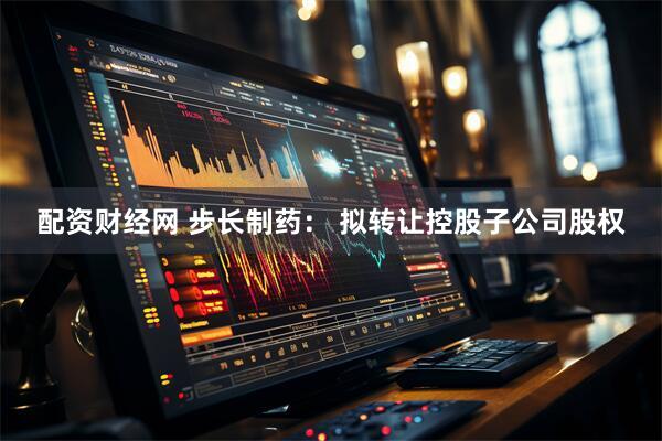 配资财经网 步长制药： 拟转让控股子公司股权