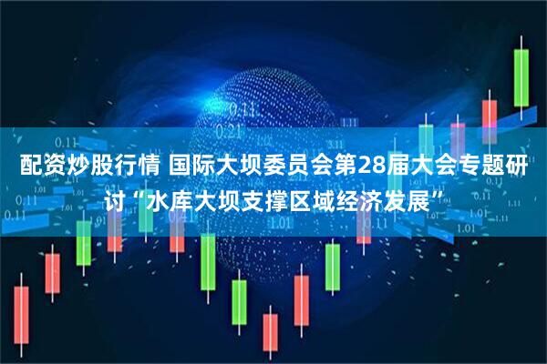 配资炒股行情 国际大坝委员会第28届大会专题研讨“水库大坝支撑区域经济发展”