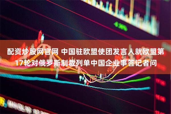 配资炒股网官网 中国驻欧盟使团发言人就欧盟第17轮对俄罗斯制裁列单中国企业事答记者问