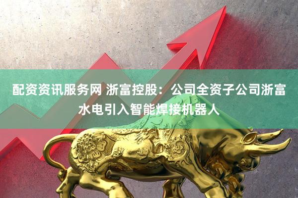配资资讯服务网 浙富控股：公司全资子公司浙富水电引入智能焊接机器人