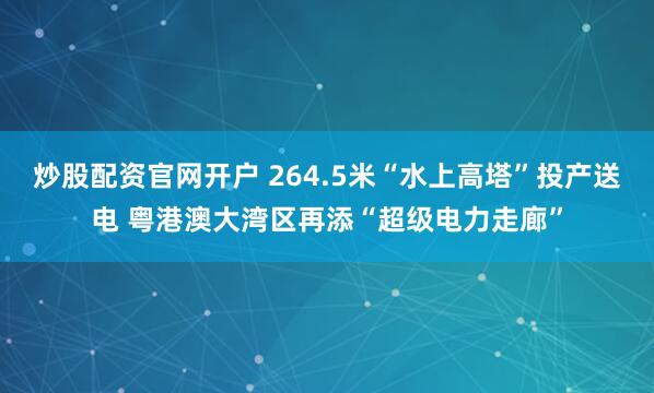 炒股配资官网开户 264.5米“水上高塔”投产送电 粤港澳大湾区再添“超级电力走廊”