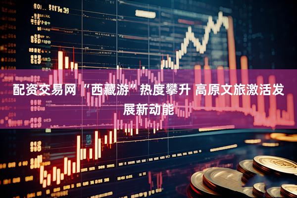 配资交易网 “西藏游”热度攀升 高原文旅激活发展新动能