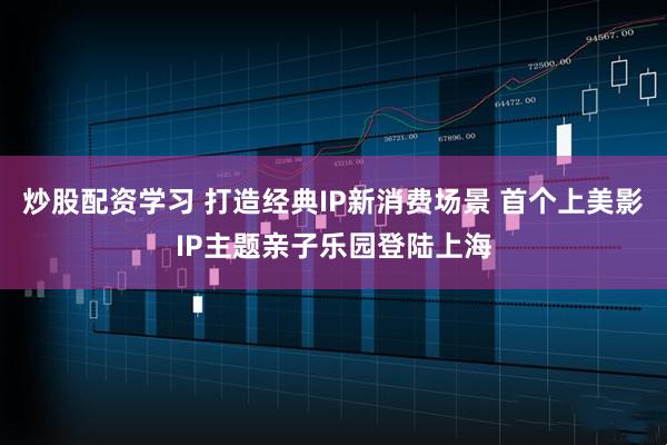 炒股配资学习 打造经典IP新消费场景 首个上美影IP主题亲子乐园登陆上海