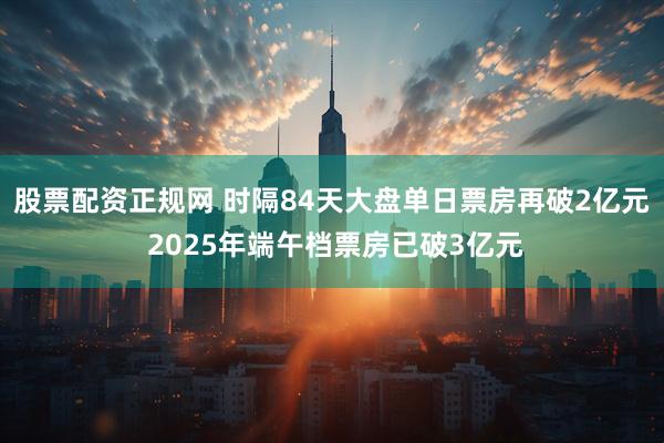股票配资正规网 时隔84天大盘单日票房再破2亿元 2025年端午档票房已破3亿元