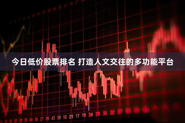 今日低价股票排名 打造人文交往的多功能平台