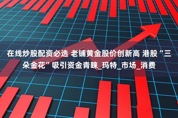 在线炒股配资必选 老铺黄金股价创新高 港股“三朵金花”吸引资金青睐_玛特_市场_消费