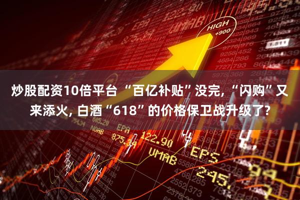 炒股配资10倍平台 “百亿补贴”没完, “闪购”又来添火, 白酒“618”的价格保卫战升级了?