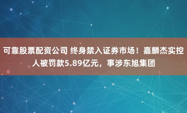 可靠股票配资公司 终身禁入证券市场！嘉麟杰实控人被罚款5.89亿元，事涉东旭集团