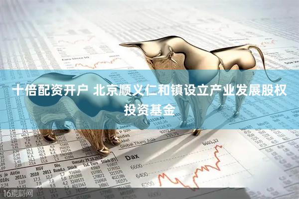 十倍配资开户 北京顺义仁和镇设立产业发展股权投资基金