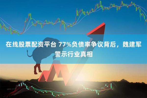 在线股票配资平台 77%负债率争议背后，魏建军警示行业真相