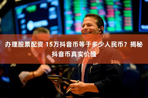 办理股票配资 15万抖音币等于多少人民币？揭秘抖音币真实价值
