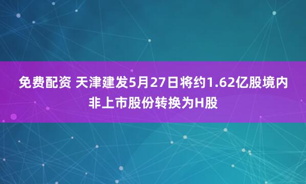 免费配资 天津建发5月27日将约1.62亿股境内非上市股份转换为H股