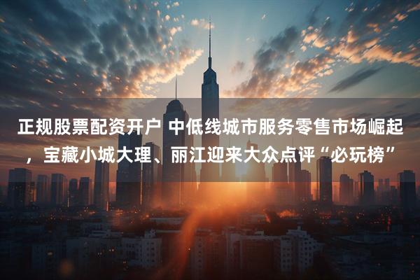 正规股票配资开户 中低线城市服务零售市场崛起，宝藏小城大理、丽江迎来大众点评“必玩榜”